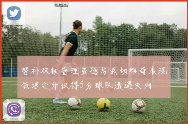 替补双铁普理查德与武切维奇表现低迷合计仅得5分球队遭遇失利