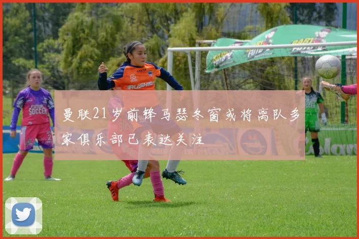 曼联21岁前锋马瑟冬窗或将离队多家俱乐部已表达关注