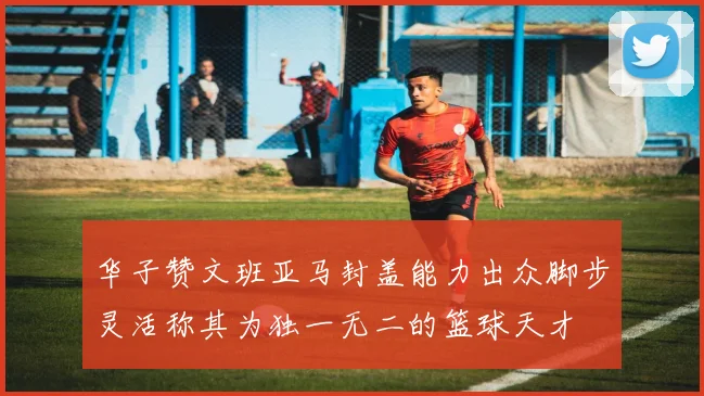 华子赞文班亚马封盖能力出众脚步灵活称其为独一无二的篮球天才