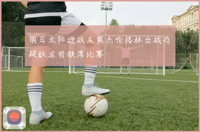 明日太阳迎战灰熊杰伦格林出战存疑狄龙将缺席比赛