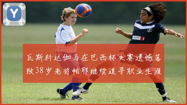 瓦斯科达伽马在巴西杯决赛遗憾落败38岁老将帕耶继续追寻职业生涯首冠