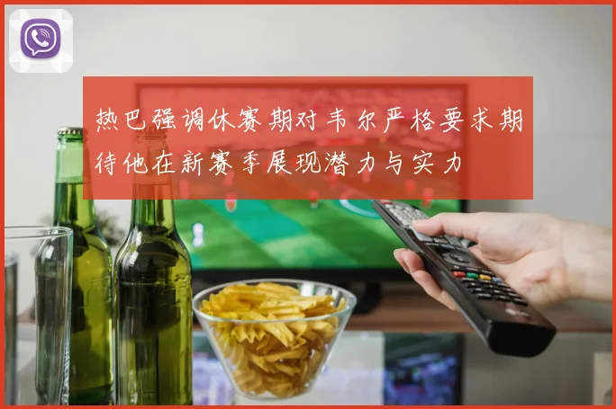 热巴强调休赛期对韦尔严格要求期待他在新赛季展现潜力与实力