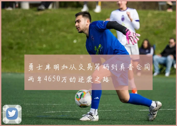 勇士库明加从交易筹码到真香合同两年4650万的逆袭之路