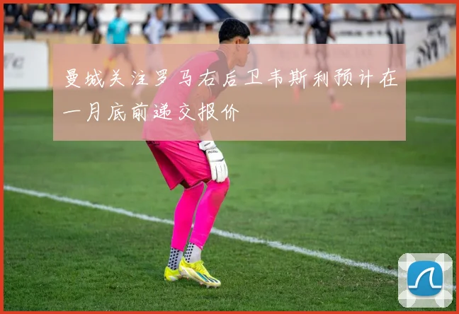 曼城关注罗马右后卫韦斯利预计在一月底前递交报价