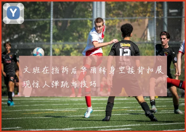 文班在挡拆后华丽转身空接背扣展现惊人弹跳与技巧