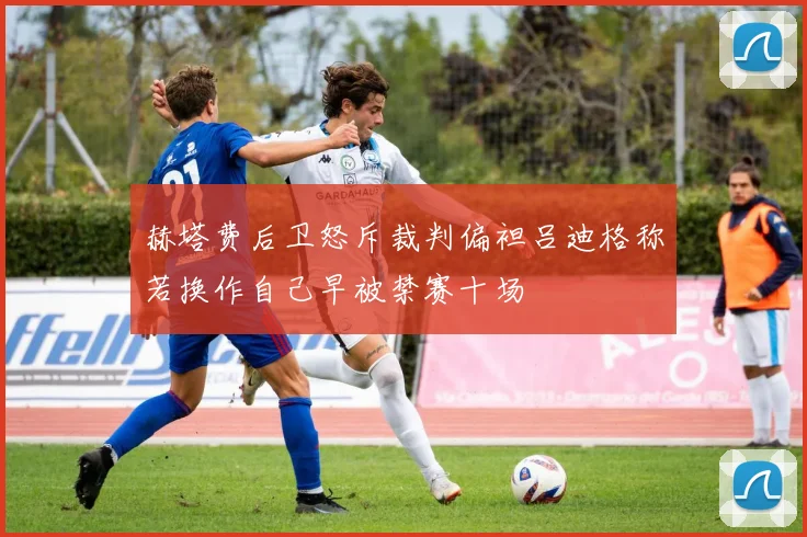 赫塔费后卫怒斥裁判偏袒吕迪格称若换作自己早被禁赛十场