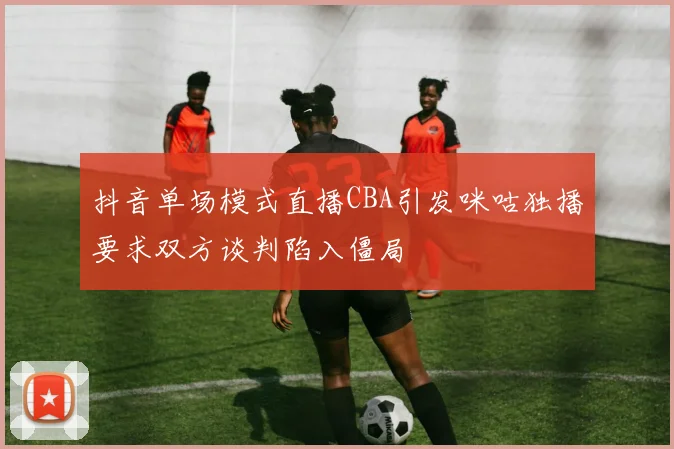 抖音单场模式直播CBA引发咪咕独播要求双方谈判陷入僵局