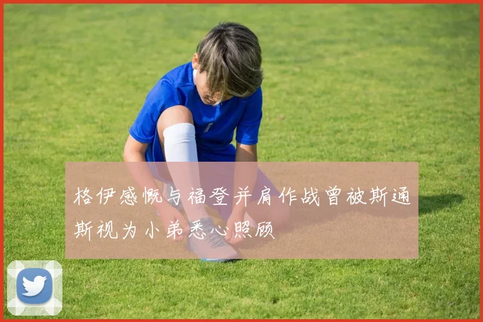 格伊感慨与福登并肩作战曾被斯通斯视为小弟悉心照顾