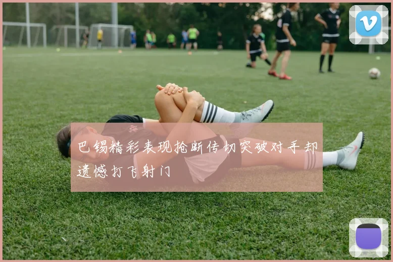 巴锡精彩表现抢断传切突破对手却遗憾打飞射门