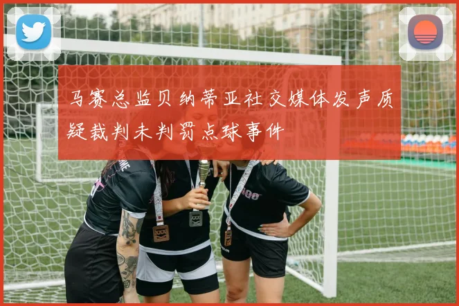 马赛总监贝纳蒂亚社交媒体发声质疑裁判未判罚点球事件