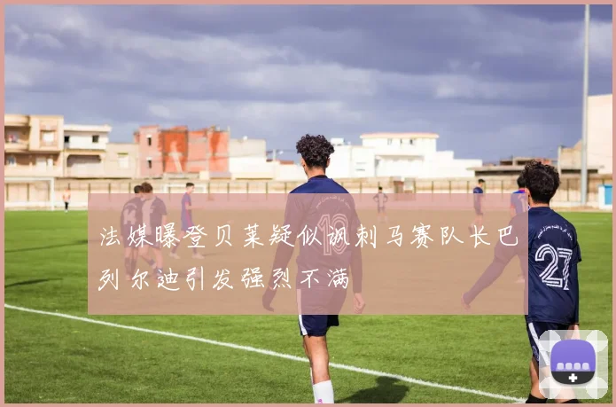 法媒曝登贝莱疑似讽刺马赛队长巴列尔迪引发强烈不满