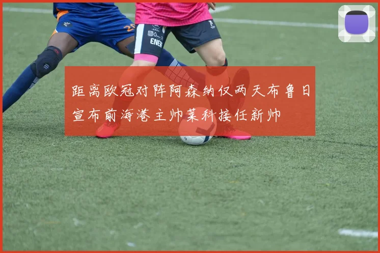 距离欧冠对阵阿森纳仅两天布鲁日宣布前海港主帅莱科接任新帅