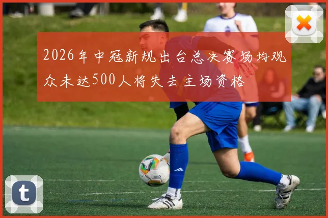 2026年中冠新规出台总决赛场均观众未达500人将失去主场资格