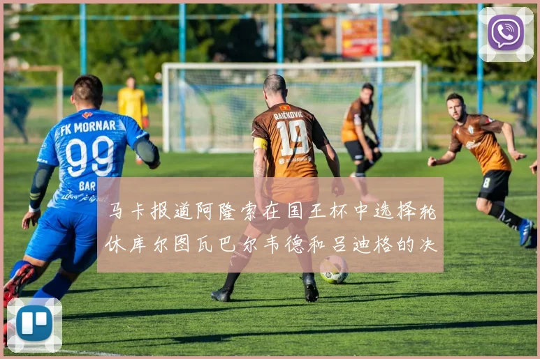 马卡报道阿隆索在国王杯中选择轮休库尔图瓦巴尔韦德和吕迪格的决定