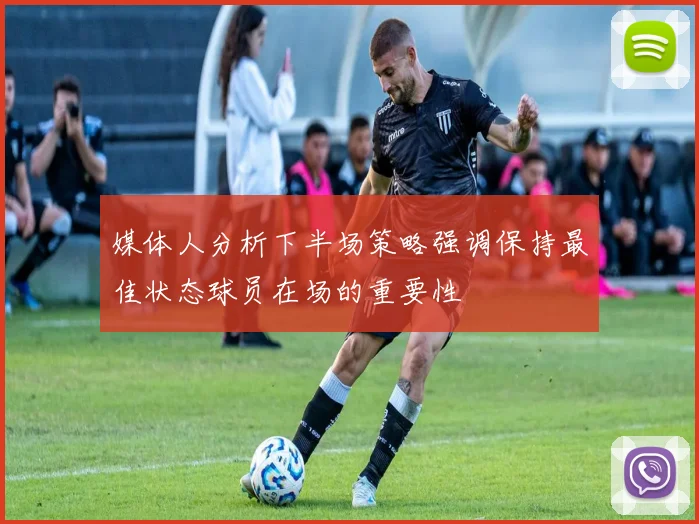 媒体人分析下半场策略强调保持最佳状态球员在场的重要性
