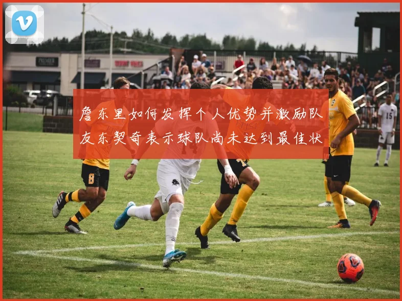 詹东里如何发挥个人优势并激励队友东契奇表示球队尚未达到最佳状态