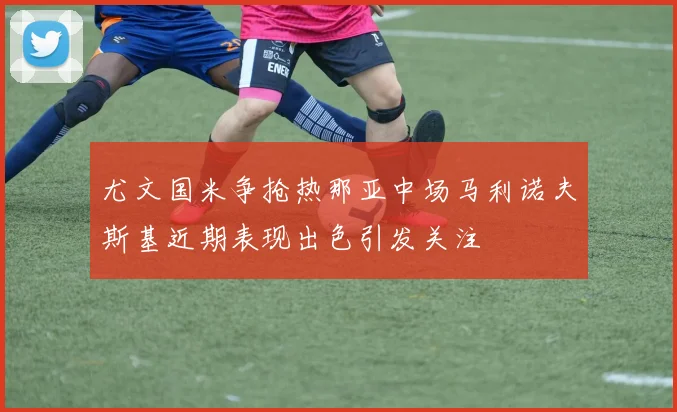 尤文国米争抢热那亚中场马利诺夫斯基近期表现出色引发关注