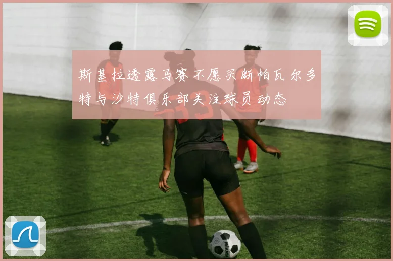 斯基拉透露马赛不愿买断帕瓦尔多特与沙特俱乐部关注球员动态