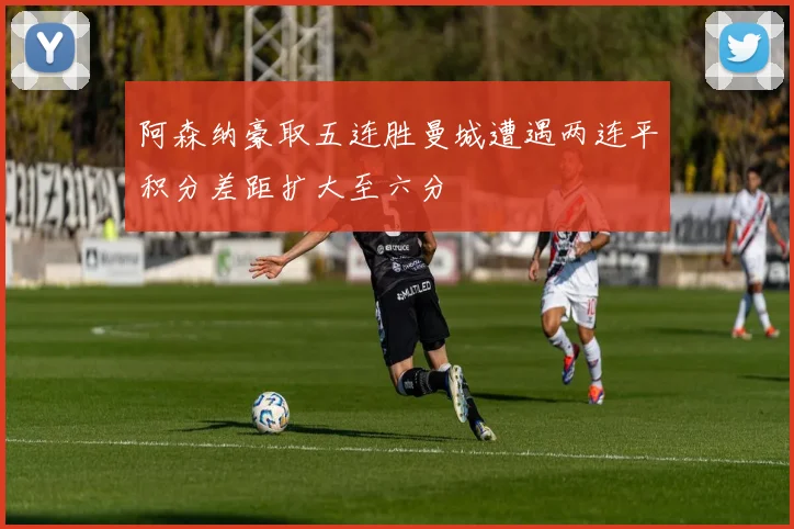 阿森纳豪取五连胜曼城遭遇两连平积分差距扩大至六分