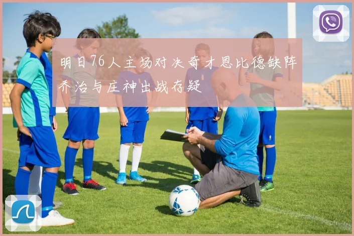 明日76人主场对决奇才恩比德缺阵乔治与庄神出战存疑