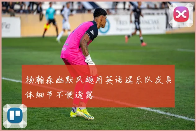 杨瀚森幽默风趣用英语逗乐队友具体细节不便透露